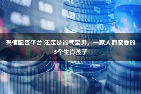 誉信配资平台 注定是福气宝贝,一家人都宠爱的3个生肖孩子