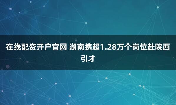 在线配资开户官网 湖南携超1.28万个岗位赴陕西引才