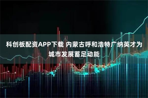 科创板配资APP下载 内蒙古呼和浩特广纳英才为城市发展蓄足动能