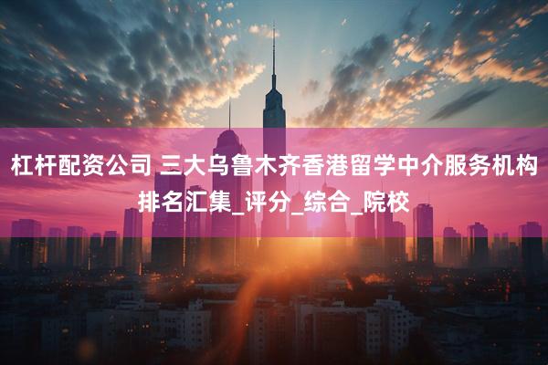 杠杆配资公司 三大乌鲁木齐香港留学中介服务机构排名汇集_评分_综合_院校