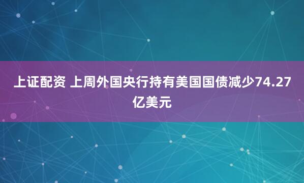 上证配资 上周外国央行持有美国国债减少74.27亿美元