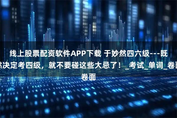 线上股票配资软件APP下载 于妙然四六级---既然决定考四级,就不要碰这些大忌了!_考试_单词_卷面