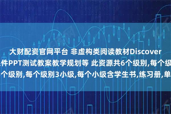 大财配资官网平台 非虚构类阅读教材Discovery6个级别高清资料课时课件PPT测试教案教学规划等 此资源共6个级别,每个级别3小级,每个小级含学生书,练习册,单词本(暂无)