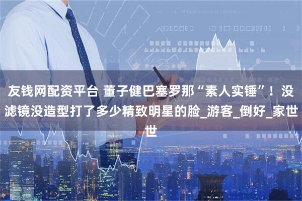 友钱网配资平台 董子健巴塞罗那“素人实锤”!没滤镜没造型打了多少精致明星的脸_游客_倒好_家世