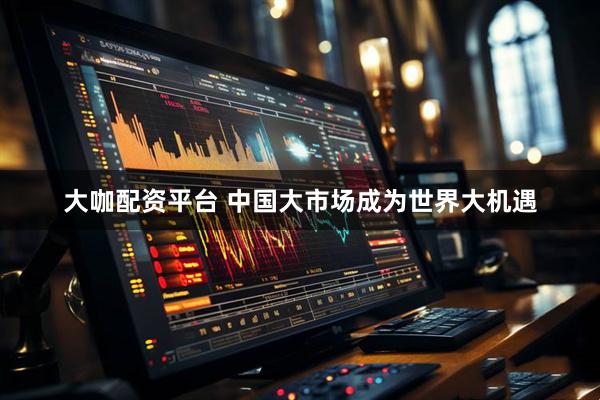 大咖配资平台 中国大市场成为世界大机遇