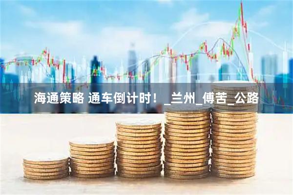 海通策略 通车倒计时!_兰州_傅苦_公路