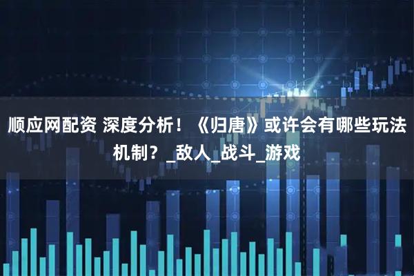 顺应网配资 深度分析！《归唐》或许会有哪些玩法机制？_敌人_战斗_游戏