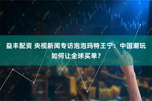 益丰配资 央视新闻专访泡泡玛特王宁:中国潮玩如何让全球买单?