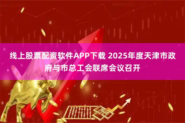 线上股票配资软件APP下载 2025年度天津市政府与市总工会联席会议召开