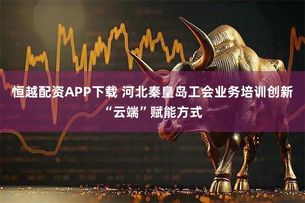 恒越配资APP下载 河北秦皇岛工会业务培训创新“云端”赋能方式