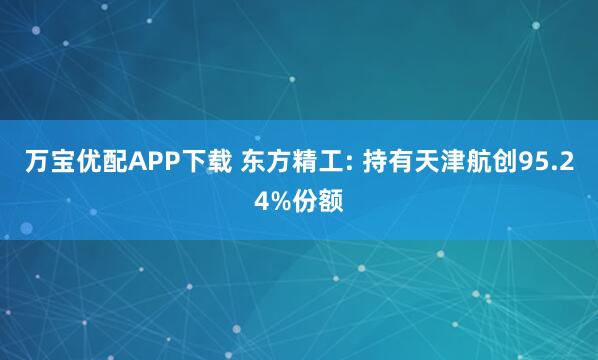万宝优配APP下载 东方精工: 持有天津航创95.24%份额