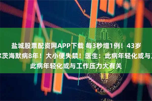 盐城股票配资网APP下载 每3秒增1例!43岁二胎妈妈患阿尔茨海默病8年!大小便失禁!医生:此病年轻化或与工作压力大有关