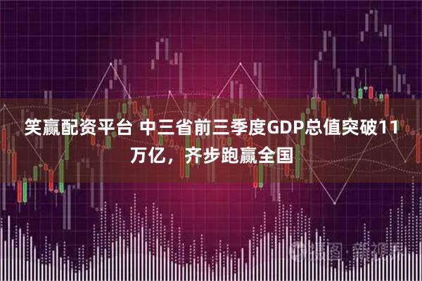 笑赢配资平台 中三省前三季度GDP总值突破11万亿，齐步跑赢全国