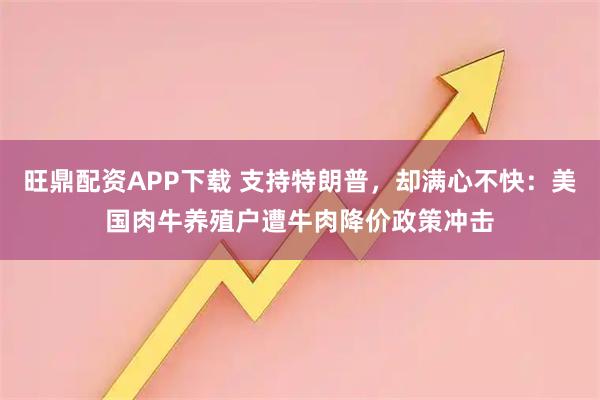旺鼎配资APP下载 支持特朗普，却满心不快：美国肉牛养殖户遭牛肉降价政策冲击