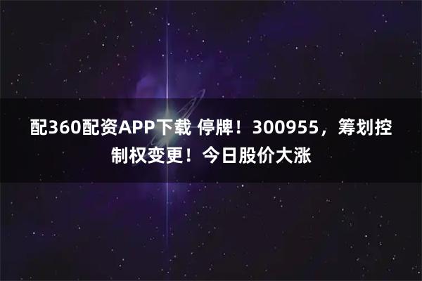 配360配资APP下载 停牌！300955，筹划控制权变更！今日股价大涨