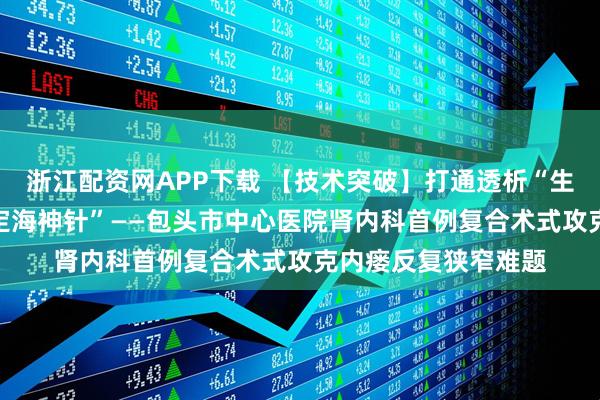 浙江配资网APP下载 【技术突破】打通透析“生命线” 植入生命“定海神针”——包头市中心医院肾内科首例复合术式攻克内瘘反复狭窄难题