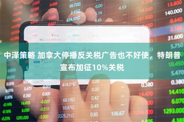 中泽策略 加拿大停播反关税广告也不好使,特朗普宣布加征10%关税