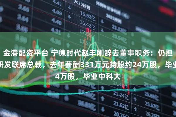 金港配资平台 宁德时代赵丰刚辞去董事职务:仍担任董事研发联席总裁,去年薪酬331万元持股约24万股,毕业中科大