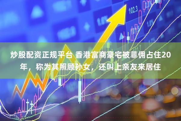 炒股配资正规平台 香港富商豪宅被菲佣占住20年，称为其照顾孙女，还叫上亲友来居住